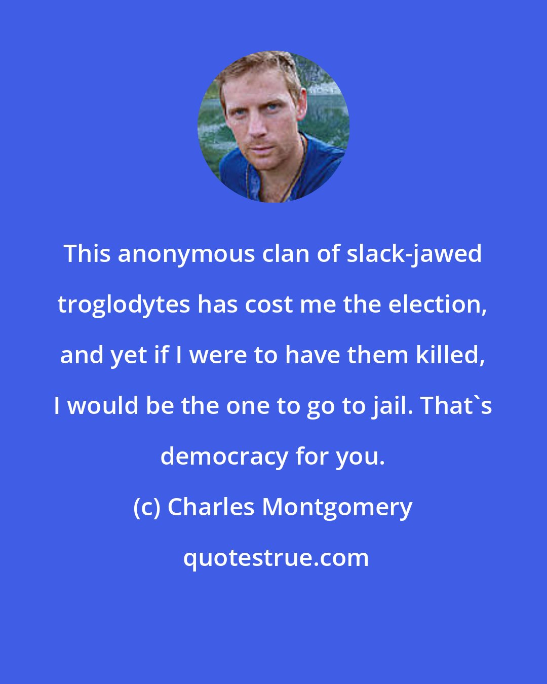 Charles Montgomery: This anonymous clan of slack-jawed troglodytes has cost me the election, and yet if I were to have them killed, I would be the one to go to jail. That's democracy for you.