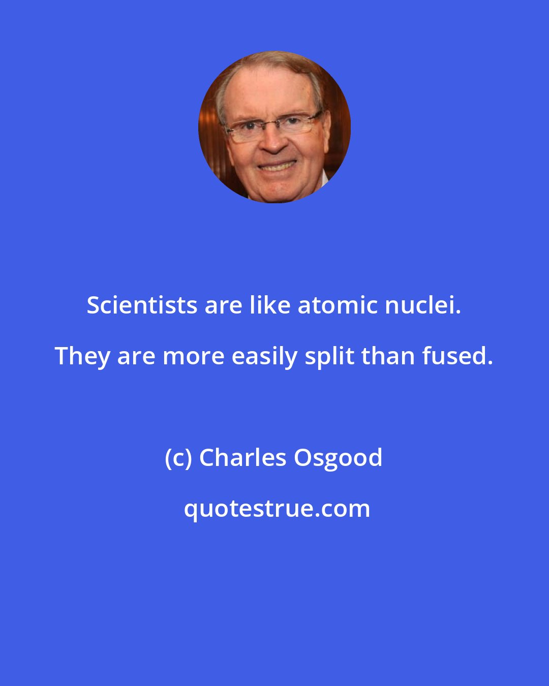 Charles Osgood: Scientists are like atomic nuclei. They are more easily split than fused.