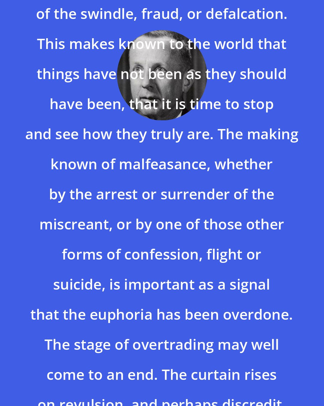 Charles P. Kindleberger: What matters to us is the revelation of the swindle, fraud, or defalcation. This makes known to the world that things have not been as they should have been, that it is time to stop and see how they truly are. The making known of malfeasance, whether by the arrest or surrender of the miscreant, or by one of those other forms of confession, flight or suicide, is important as a signal that the euphoria has been overdone. The stage of overtrading may well come to an end. The curtain rises on revulsion, and perhaps discredit.