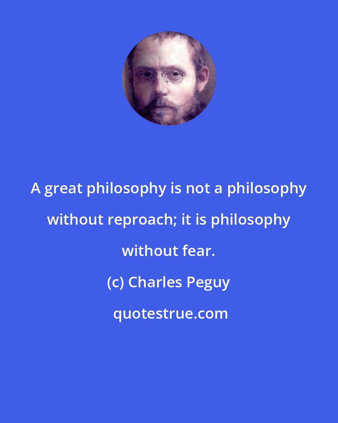 Charles Peguy: A great philosophy is not a philosophy without reproach; it is philosophy without fear.
