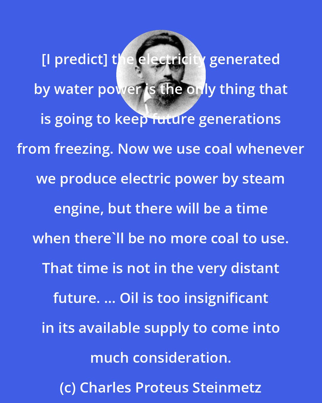 Charles Proteus Steinmetz: [I predict] the electricity generated by water power is the only thing that is going to keep future generations from freezing. Now we use coal whenever we produce electric power by steam engine, but there will be a time when there'll be no more coal to use. That time is not in the very distant future. ... Oil is too insignificant in its available supply to come into much consideration.