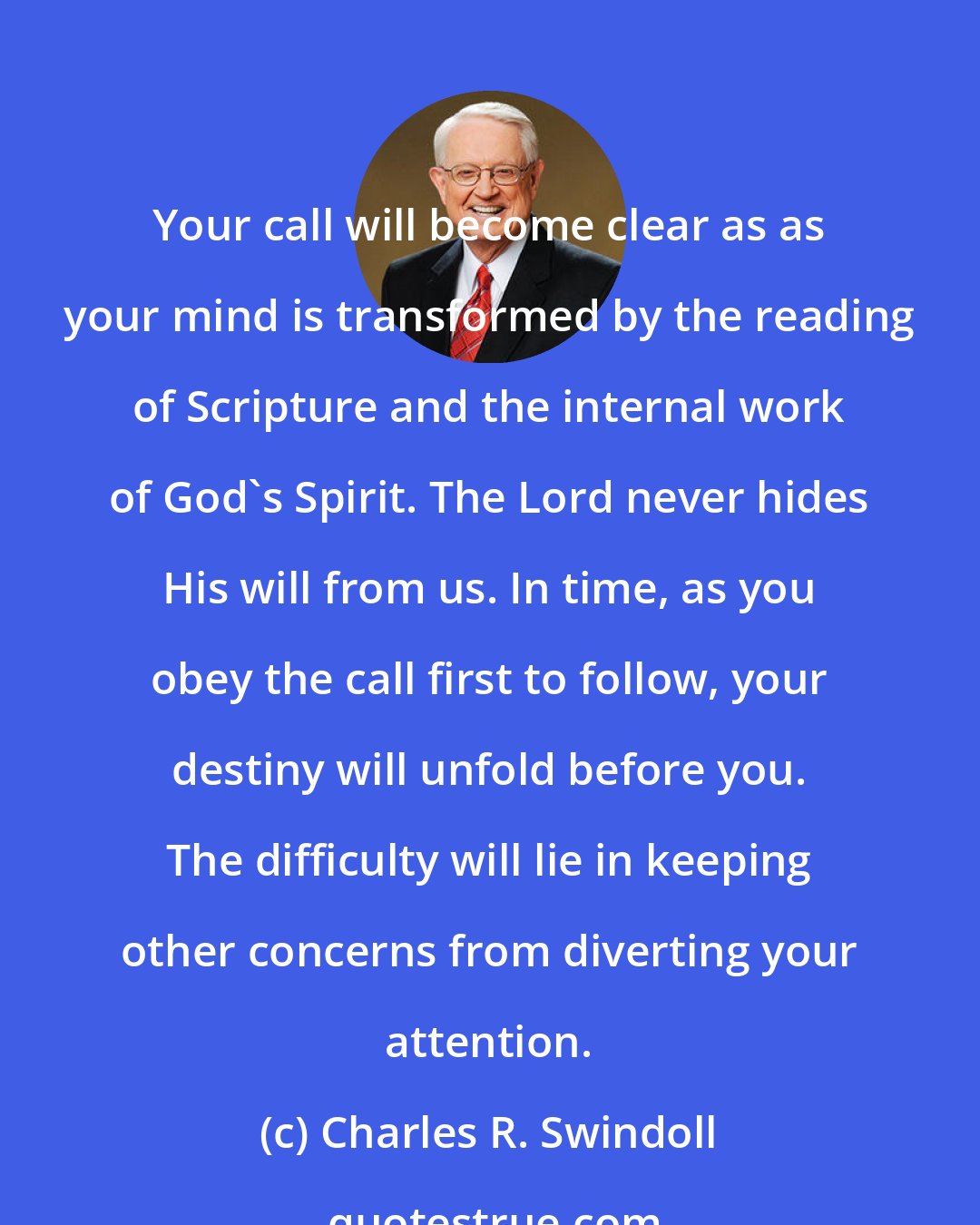 Charles R. Swindoll: Your call will become clear as as your mind is transformed by the reading of Scripture and the internal work of God's Spirit. The Lord never hides His will from us. In time, as you obey the call first to follow, your destiny will unfold before you. The difficulty will lie in keeping other concerns from diverting your attention.