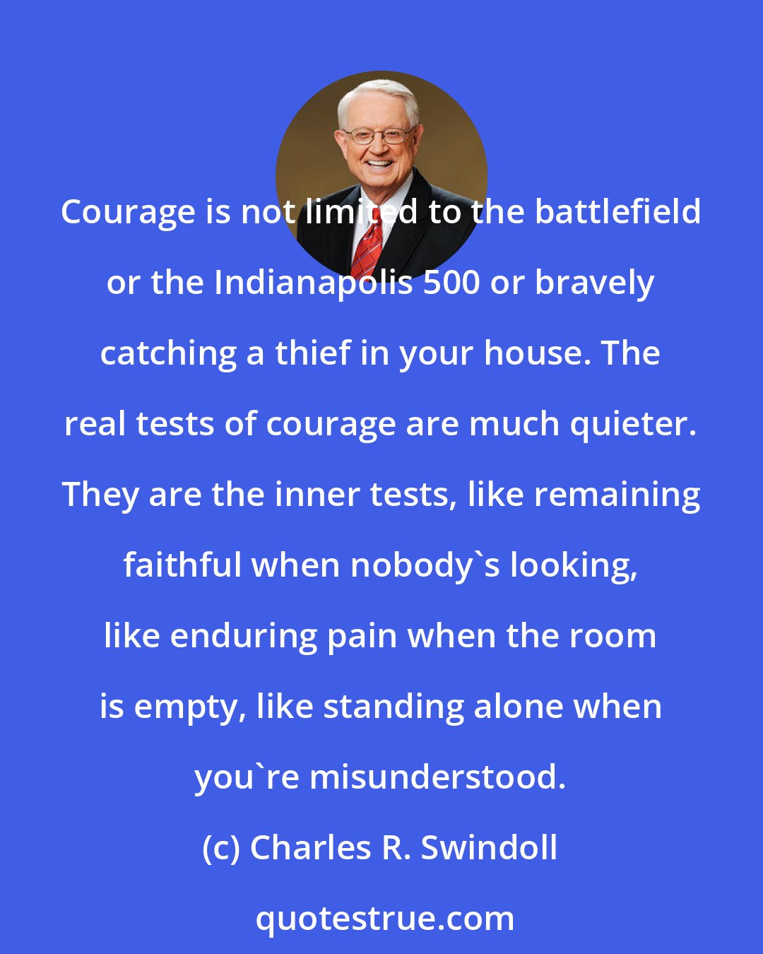 Charles R. Swindoll: Courage is not limited to the battlefield or the Indianapolis 500 or bravely catching a thief in your house. The real tests of courage are much quieter. They are the inner tests, like remaining faithful when nobody's looking, like enduring pain when the room is empty, like standing alone when you're misunderstood.