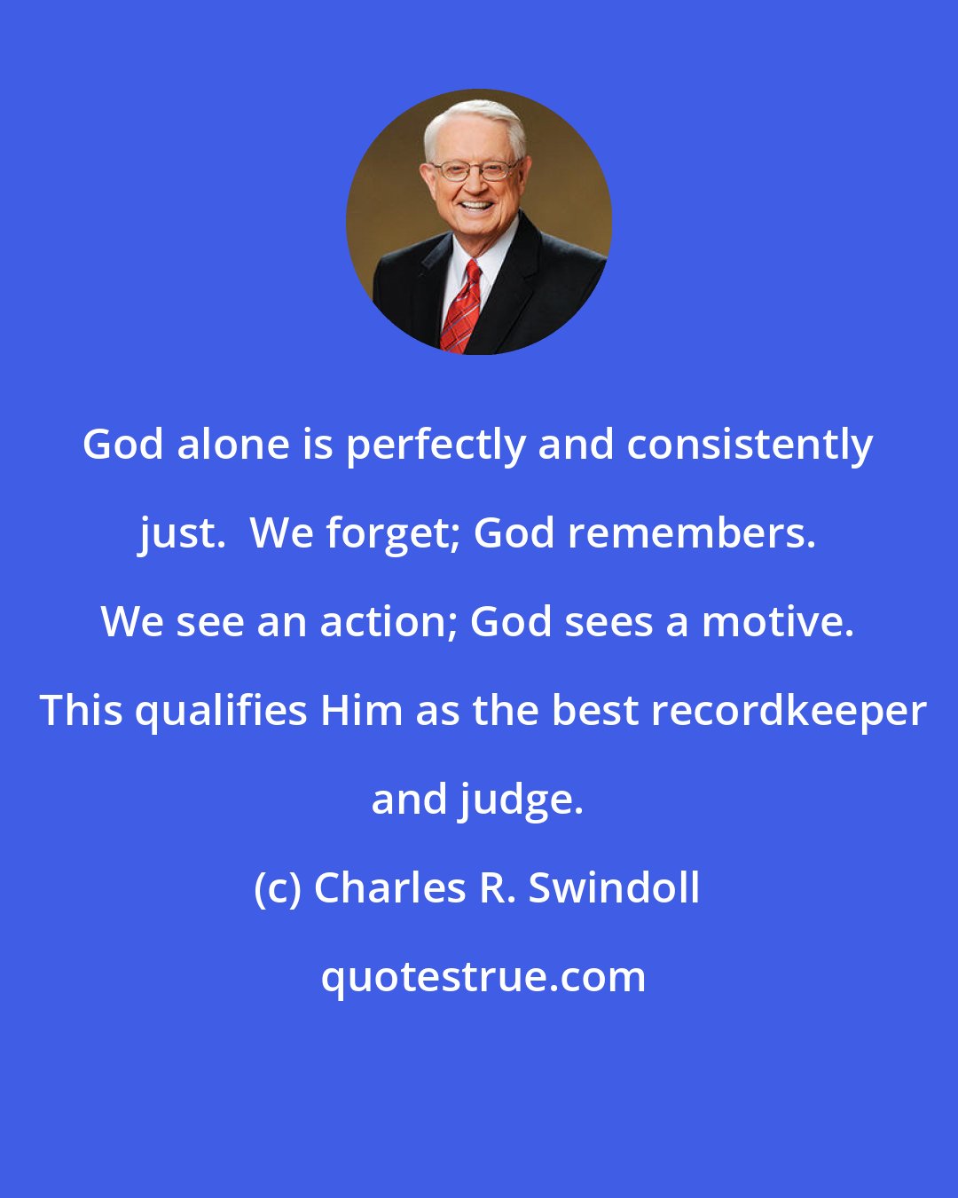 Charles R. Swindoll: God alone is perfectly and consistently just.  We forget; God remembers. We see an action; God sees a motive.  This qualifies Him as the best recordkeeper and judge.