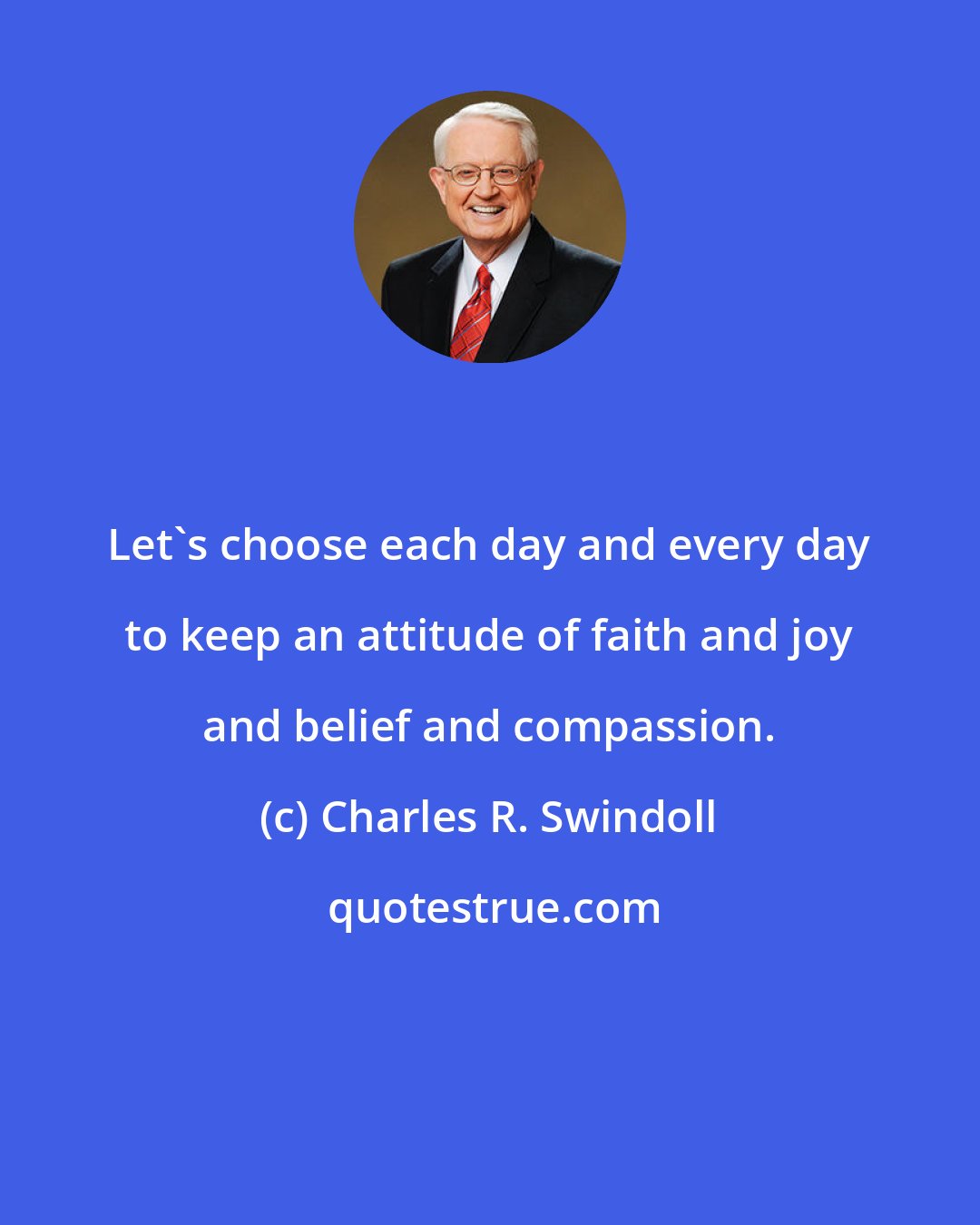 Charles R. Swindoll: Let`s choose each day and every day to keep an attitude of faith and joy and belief and compassion.