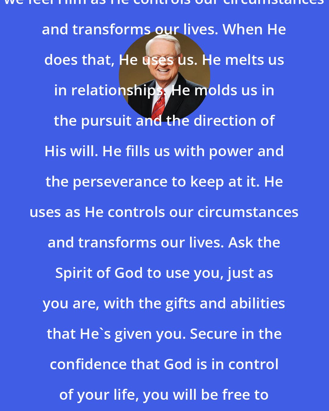 Charles R. Swindoll: Because the Holy Spirit is God, we feel Him as He controls our circumstances and transforms our lives. When He does that, He uses us. He melts us in relationships. He molds us in the pursuit and the direction of His will. He fills us with power and the perseverance to keep at it. He uses as He controls our circumstances and transforms our lives. Ask the Spirit of God to use you, just as you are, with the gifts and abilities that He's given you. Secure in the confidence that God is in control of your life, you will be free to serve Him with joy and effectiveness.