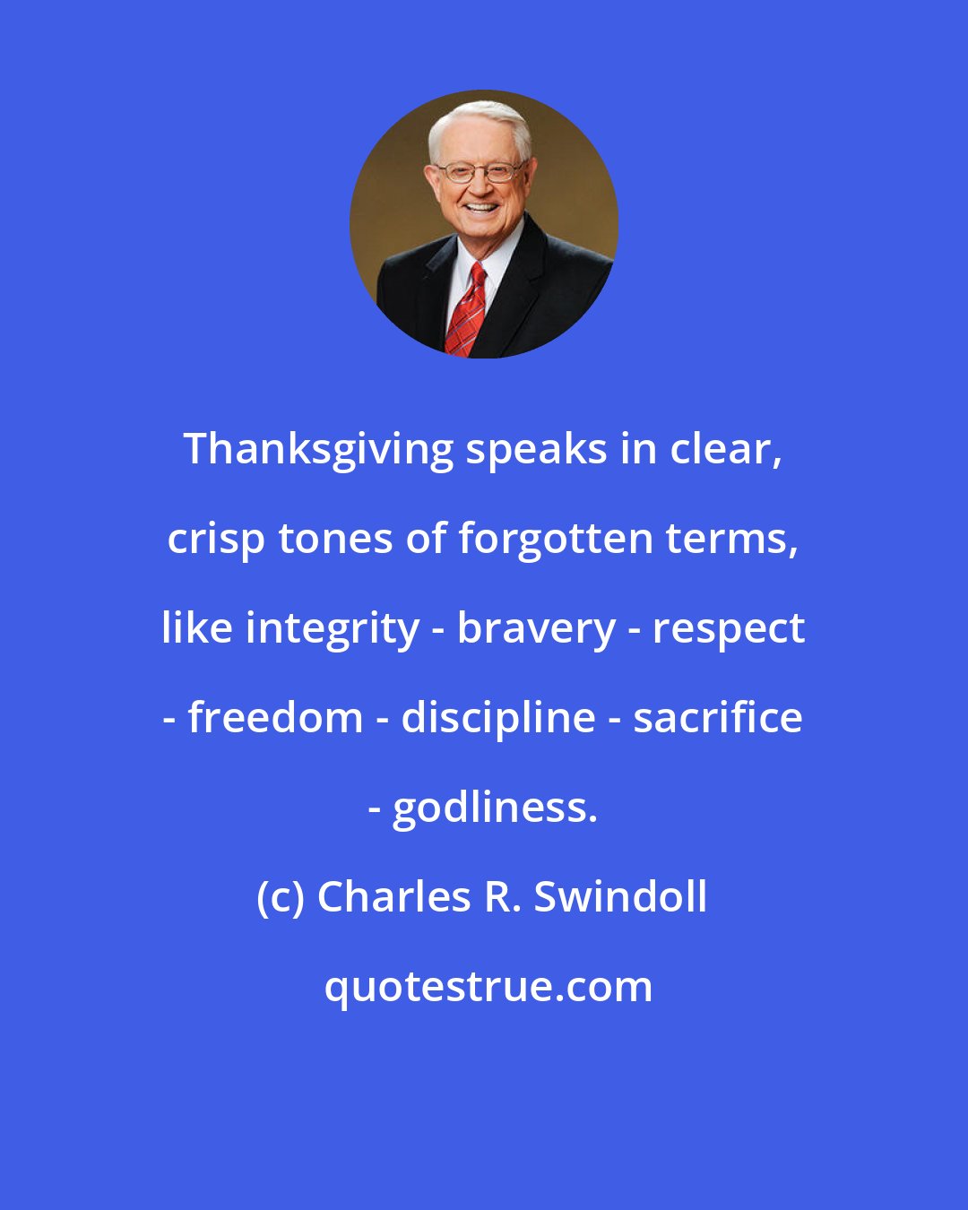 Charles R. Swindoll: Thanksgiving speaks in clear, crisp tones of forgotten terms, like integrity - bravery - respect - freedom - discipline - sacrifice - godliness.