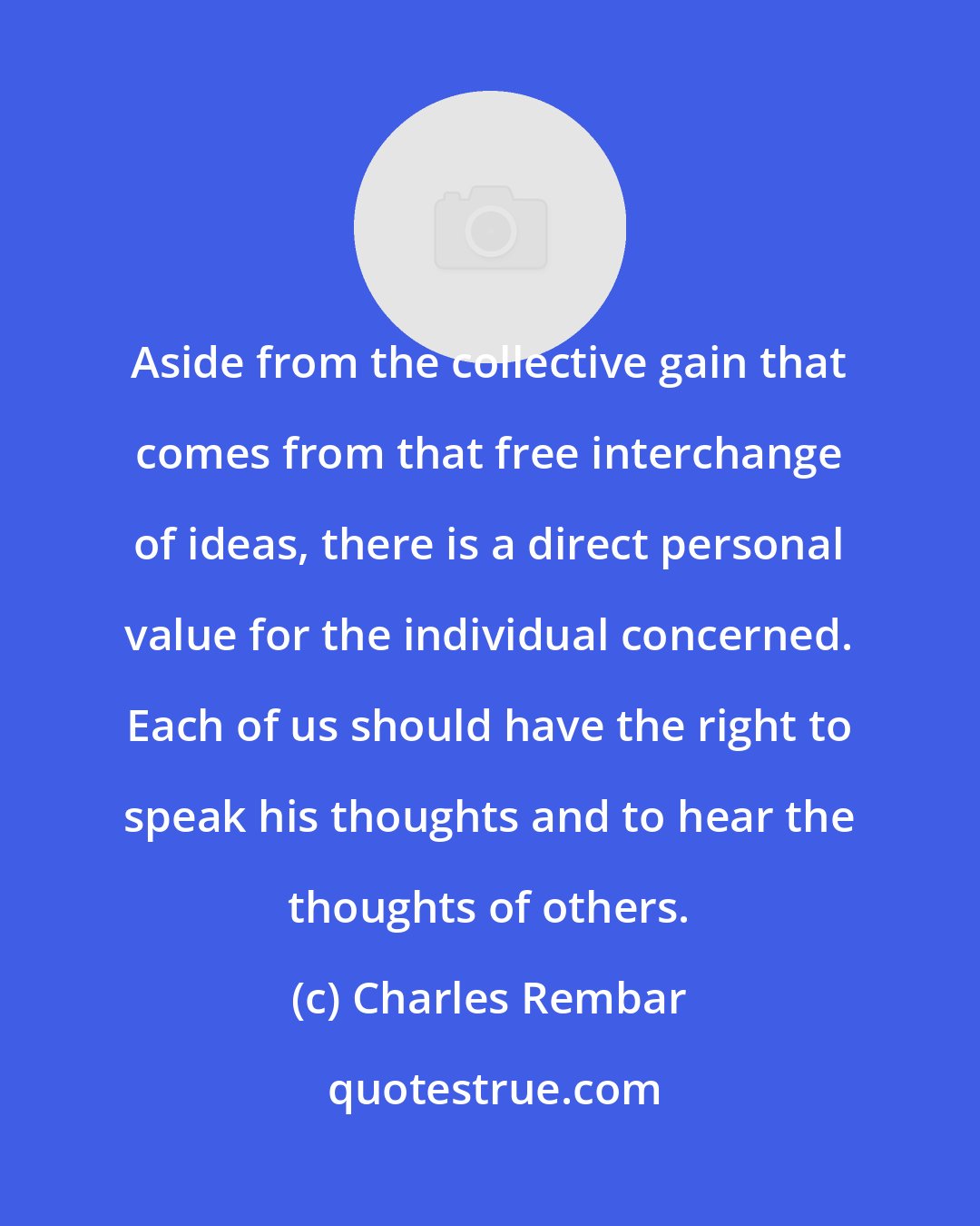 Charles Rembar: Aside from the collective gain that comes from that free interchange of ideas, there is a direct personal value for the individual concerned. Each of us should have the right to speak his thoughts and to hear the thoughts of others.