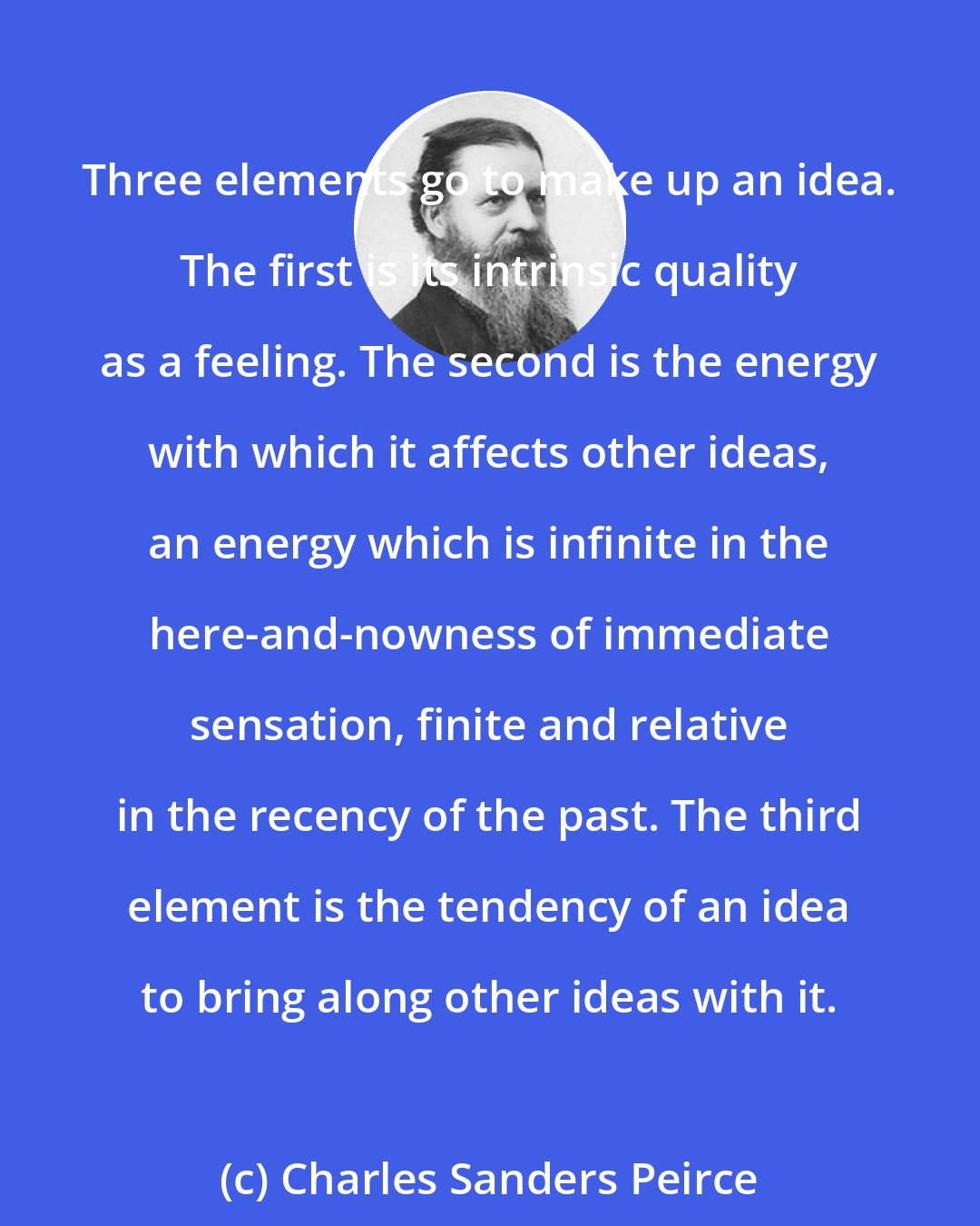 Charles Sanders Peirce: Three elements go to make up an idea. The first is its intrinsic quality as a feeling. The second is the energy with which it affects other ideas, an energy which is infinite in the here-and-nowness of immediate sensation, finite and relative in the recency of the past. The third element is the tendency of an idea to bring along other ideas with it.