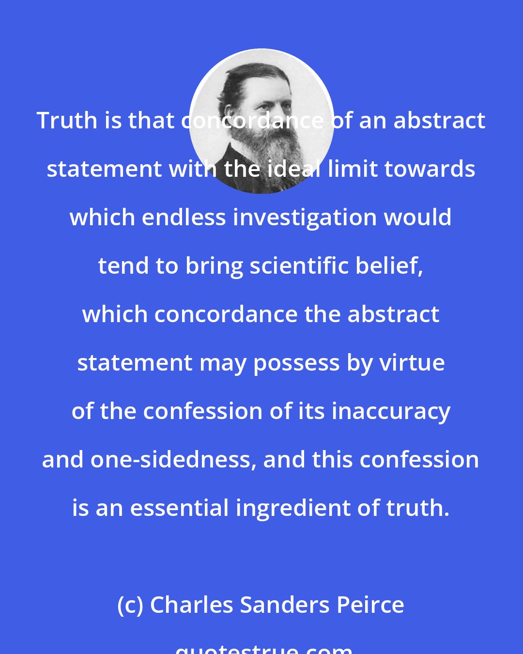 Charles Sanders Peirce: Truth is that concordance of an abstract statement with the ideal limit towards which endless investigation would tend to bring scientific belief, which concordance the abstract statement may possess by virtue of the confession of its inaccuracy and one-sidedness, and this confession is an essential ingredient of truth.