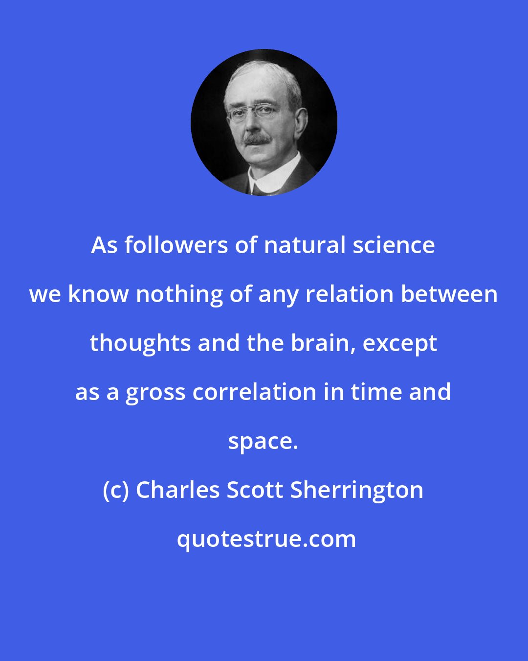 Charles Scott Sherrington: As followers of natural science we know nothing of any relation between thoughts and the brain, except as a gross correlation in time and space.