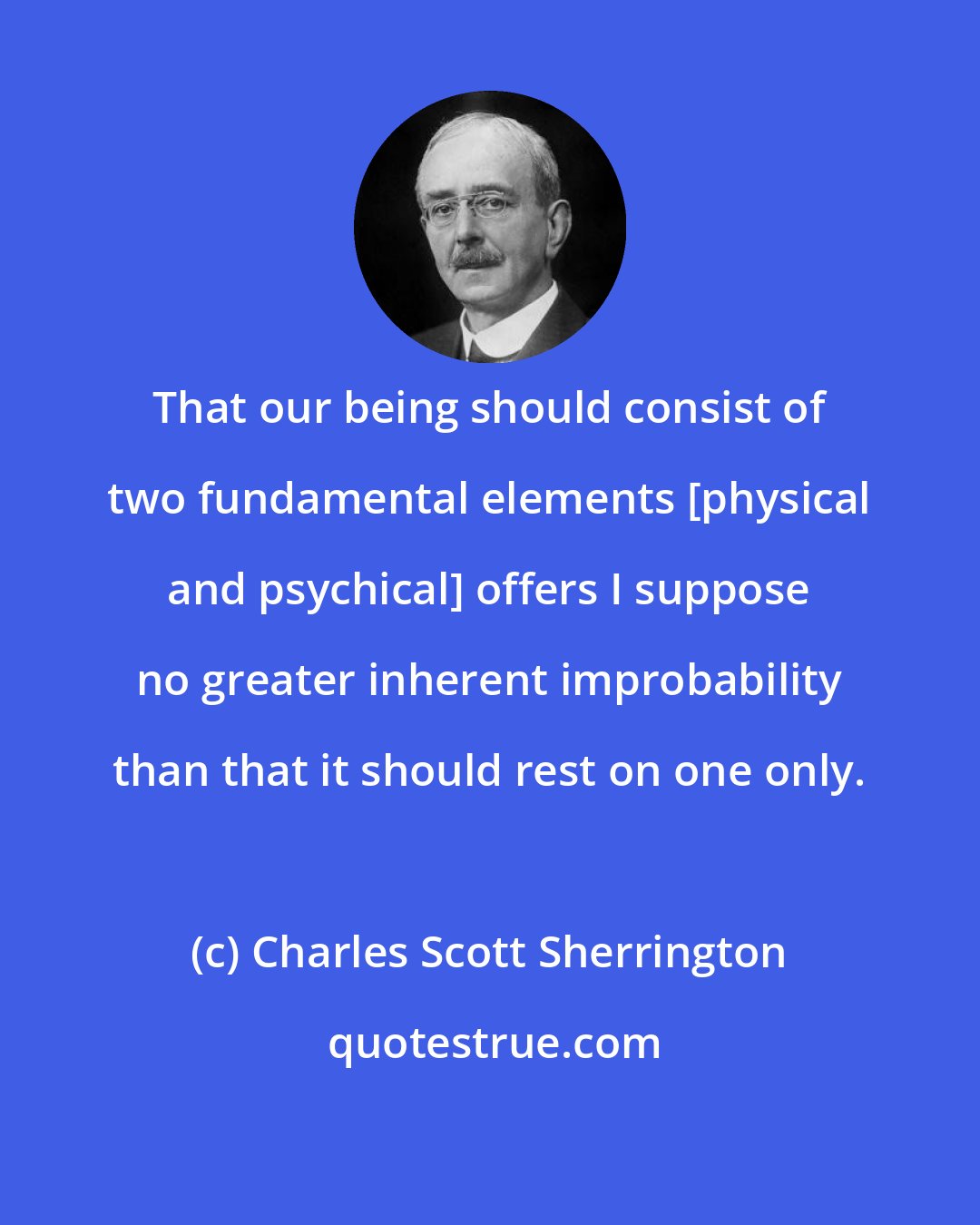 Charles Scott Sherrington: That our being should consist of two fundamental elements [physical and psychical] offers I suppose no greater inherent improbability than that it should rest on one only.