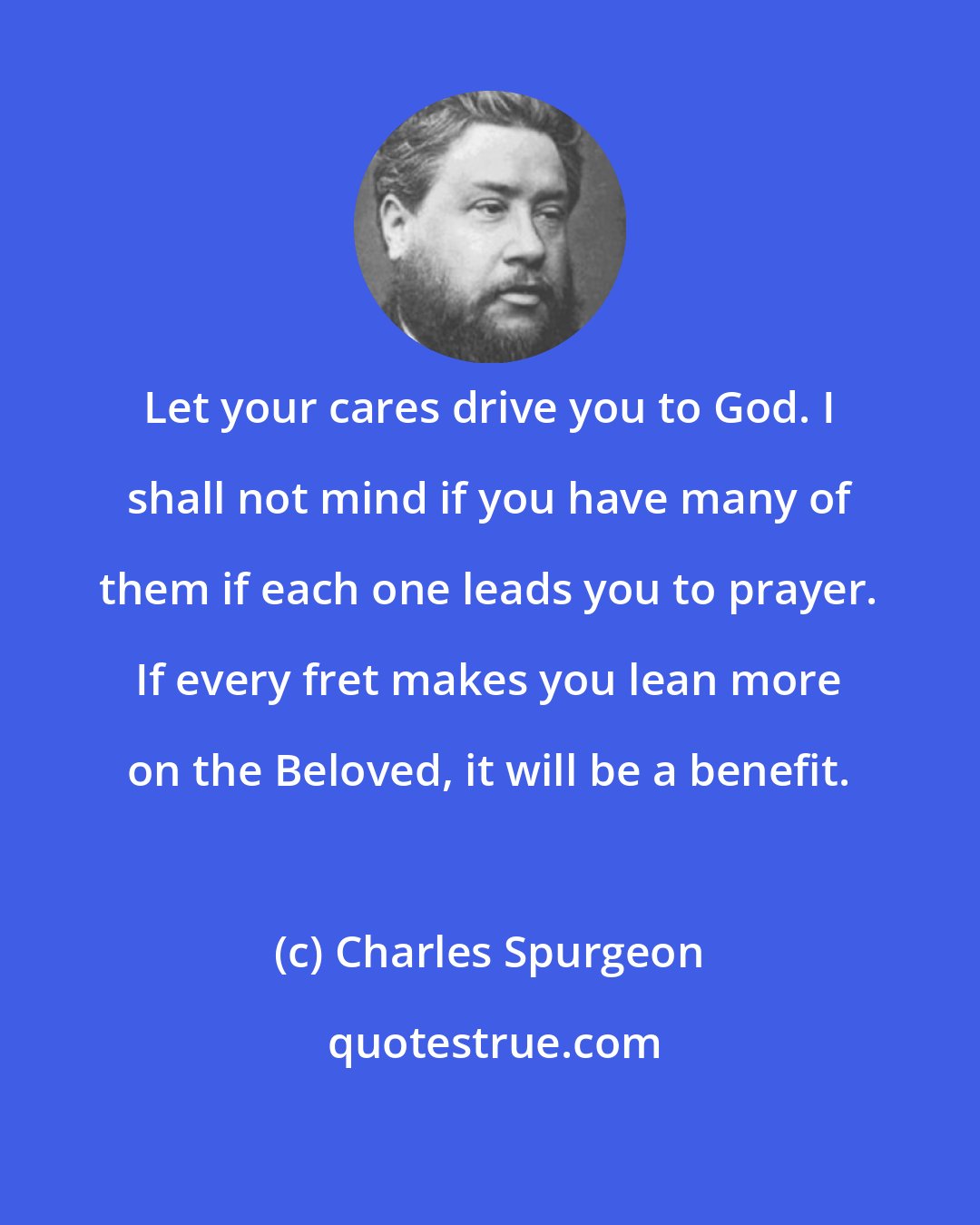 Charles Spurgeon: Let your cares drive you to God. I shall not mind if you have many of them if each one leads you to prayer. If every fret makes you lean more on the Beloved, it will be a benefit.