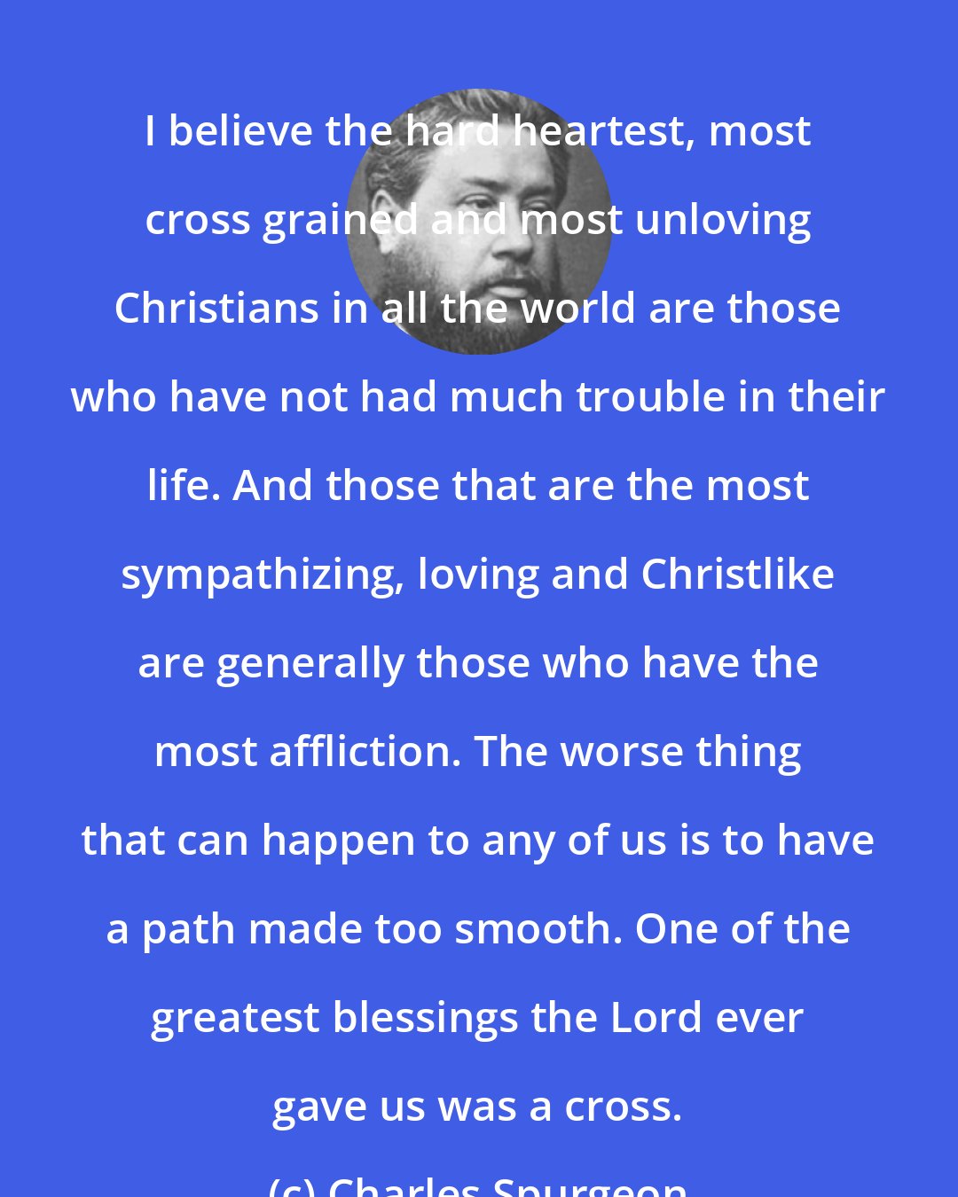 Charles Spurgeon: I believe the hard heartest, most cross grained and most unloving Christians in all the world are those who have not had much trouble in their life. And those that are the most sympathizing, loving and Christlike are generally those who have the most affliction. The worse thing that can happen to any of us is to have a path made too smooth. One of the greatest blessings the Lord ever gave us was a cross.