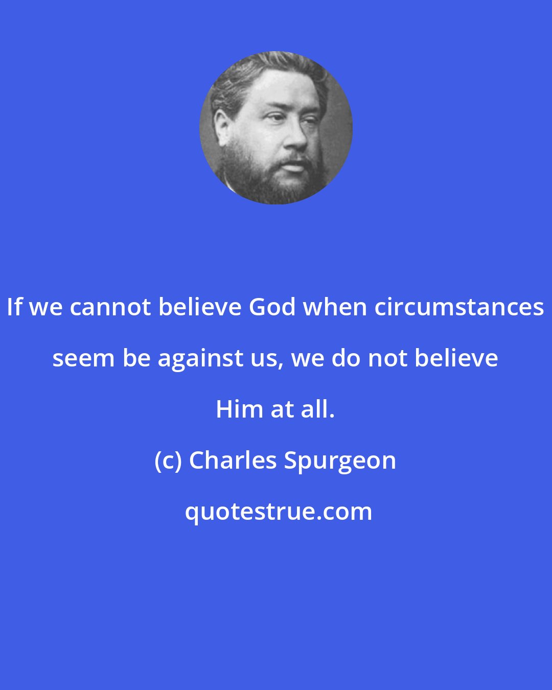 Charles Spurgeon: If we cannot believe God when circumstances seem be against us, we do not believe Him at all.