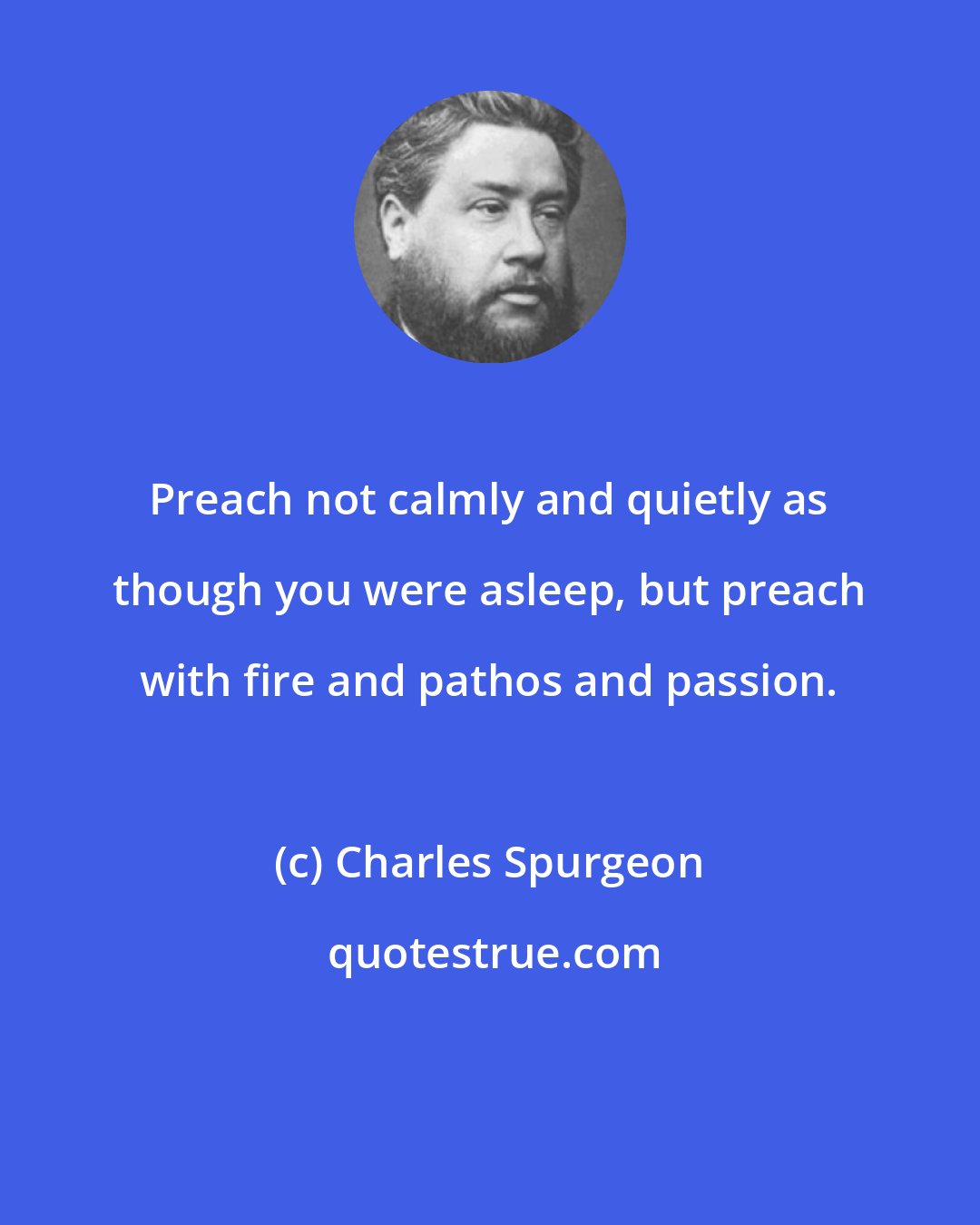 Charles Spurgeon: Preach not calmly and quietly as though you were asleep, but preach with fire and pathos and passion.