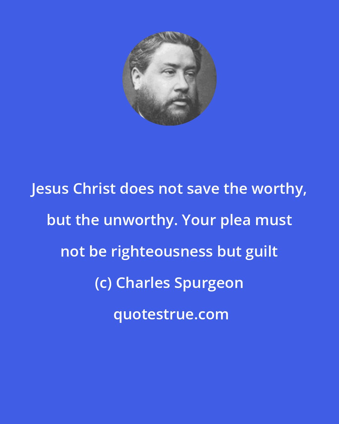 Charles Spurgeon: Jesus Christ does not save the worthy, but the unworthy. Your plea must not be righteousness but guilt