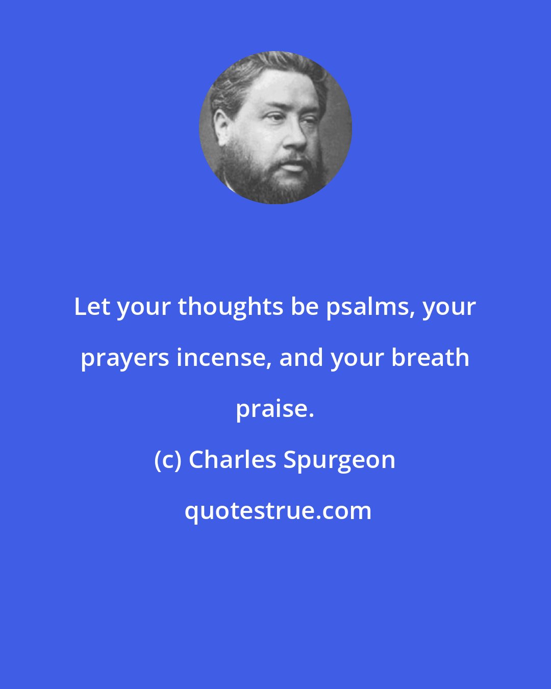 Charles Spurgeon: Let your thoughts be psalms, your prayers incense, and your breath praise.