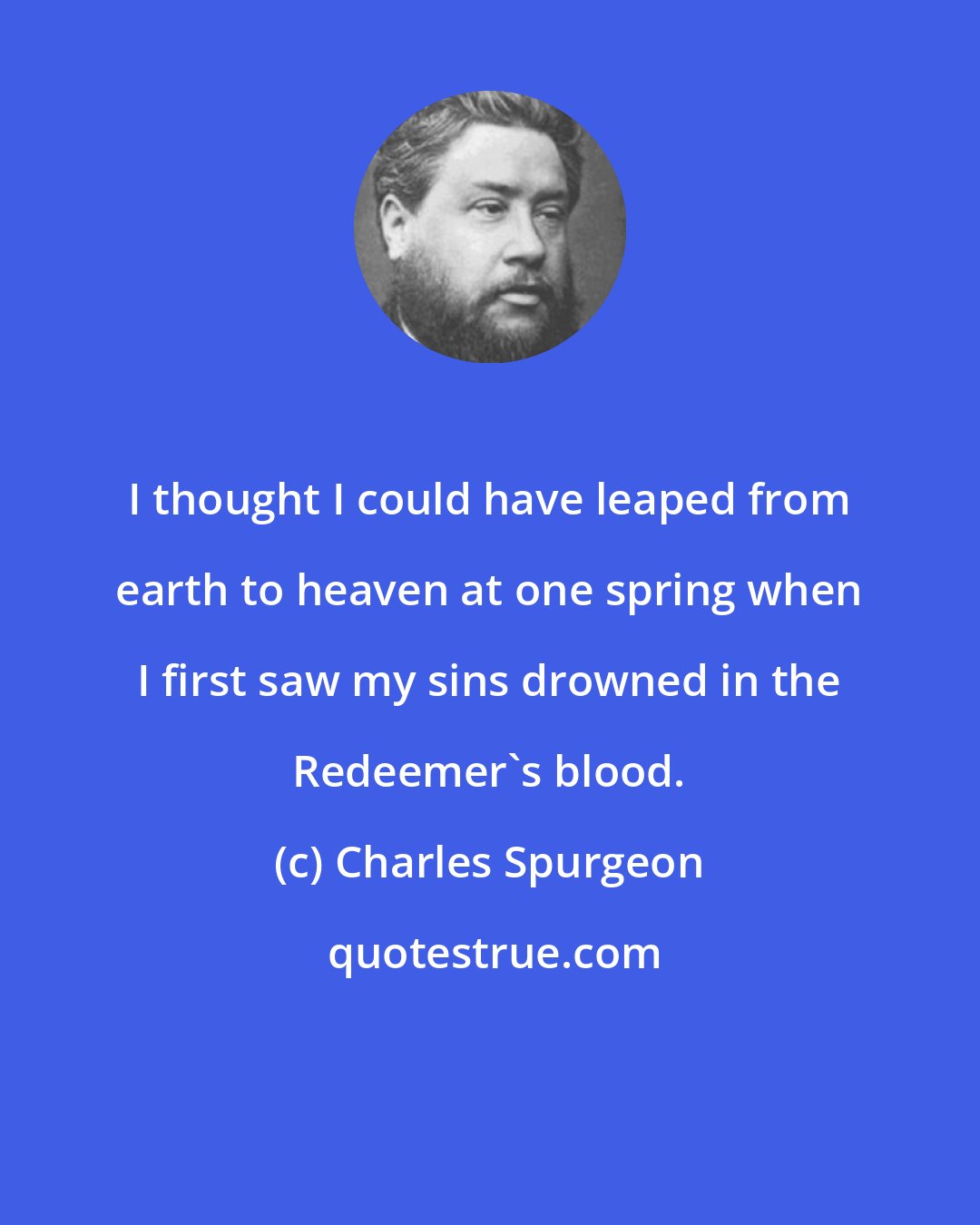 Charles Spurgeon: I thought I could have leaped from earth to heaven at one spring when I first saw my sins drowned in the Redeemer's blood.