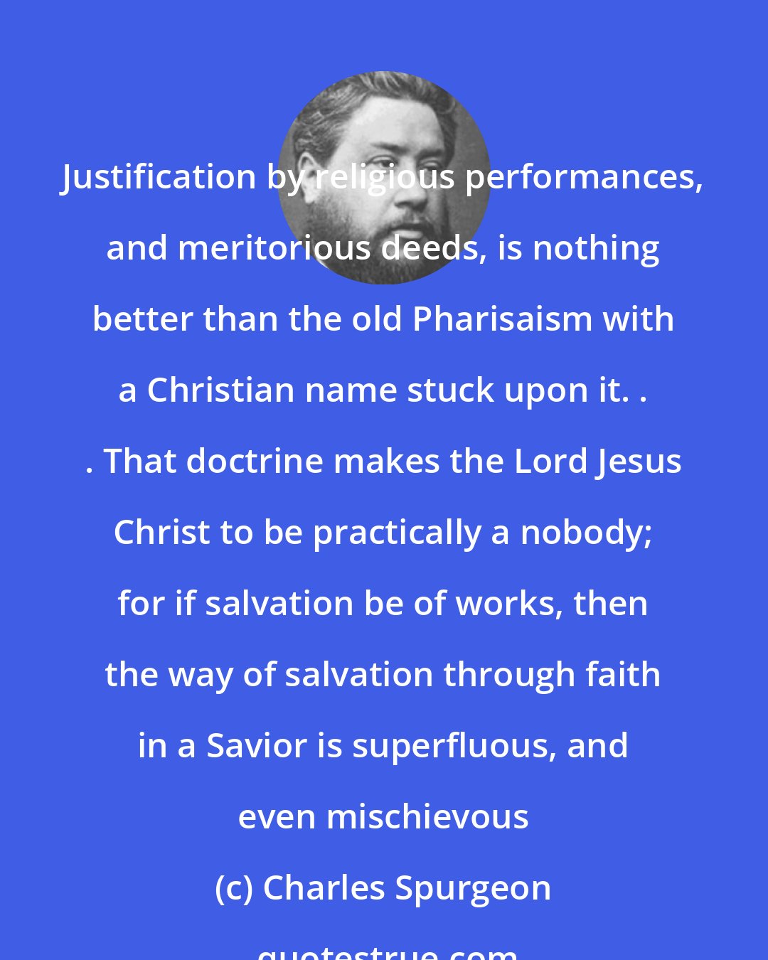 Charles Spurgeon: Justification by religious performances, and meritorious deeds, is nothing better than the old Pharisaism with a Christian name stuck upon it. . . That doctrine makes the Lord Jesus Christ to be practically a nobody; for if salvation be of works, then the way of salvation through faith in a Savior is superfluous, and even mischievous