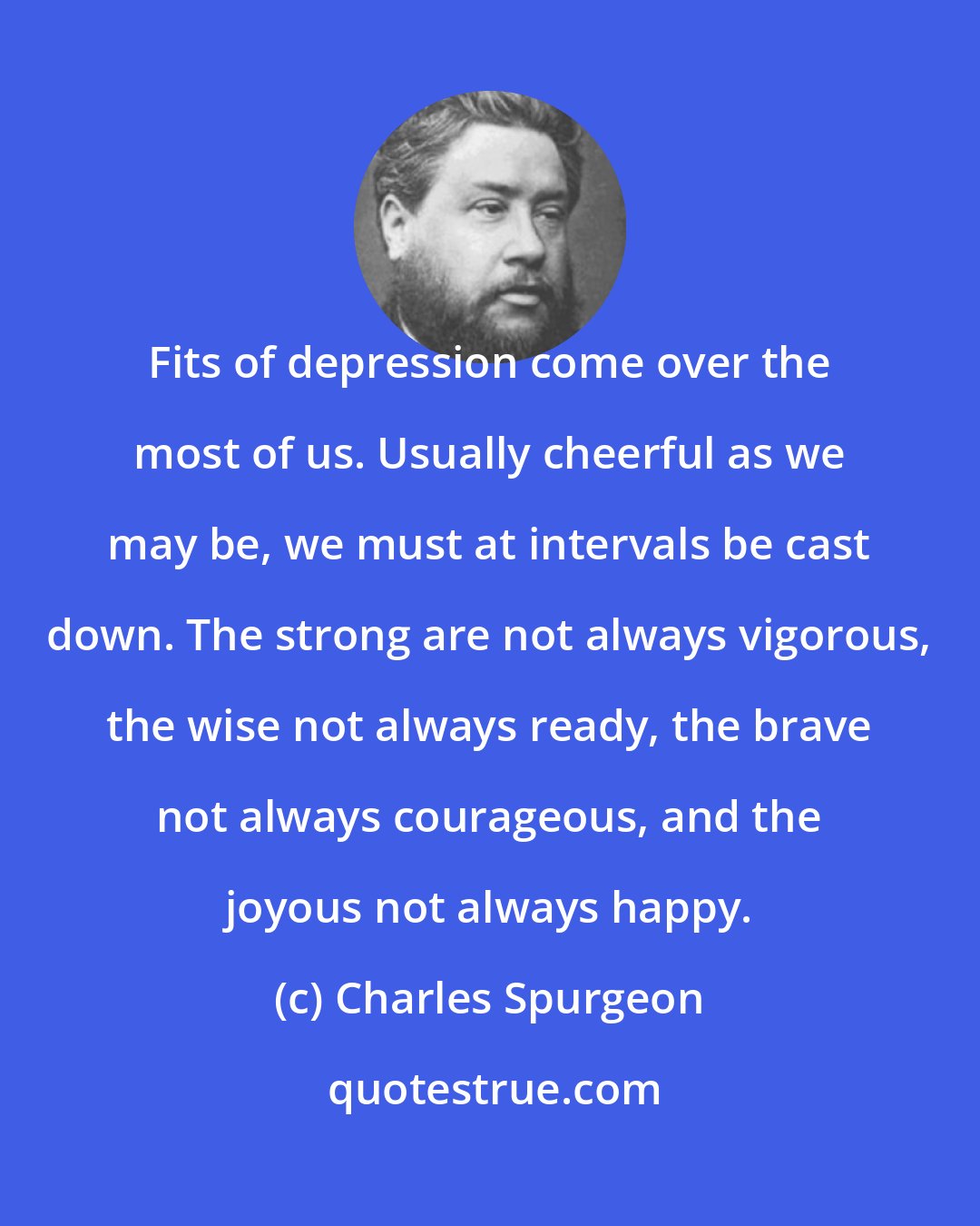 Charles Spurgeon: Fits of depression come over the most of us. Usually cheerful as we may be, we must at intervals be cast down. The strong are not always vigorous, the wise not always ready, the brave not always courageous, and the joyous not always happy.