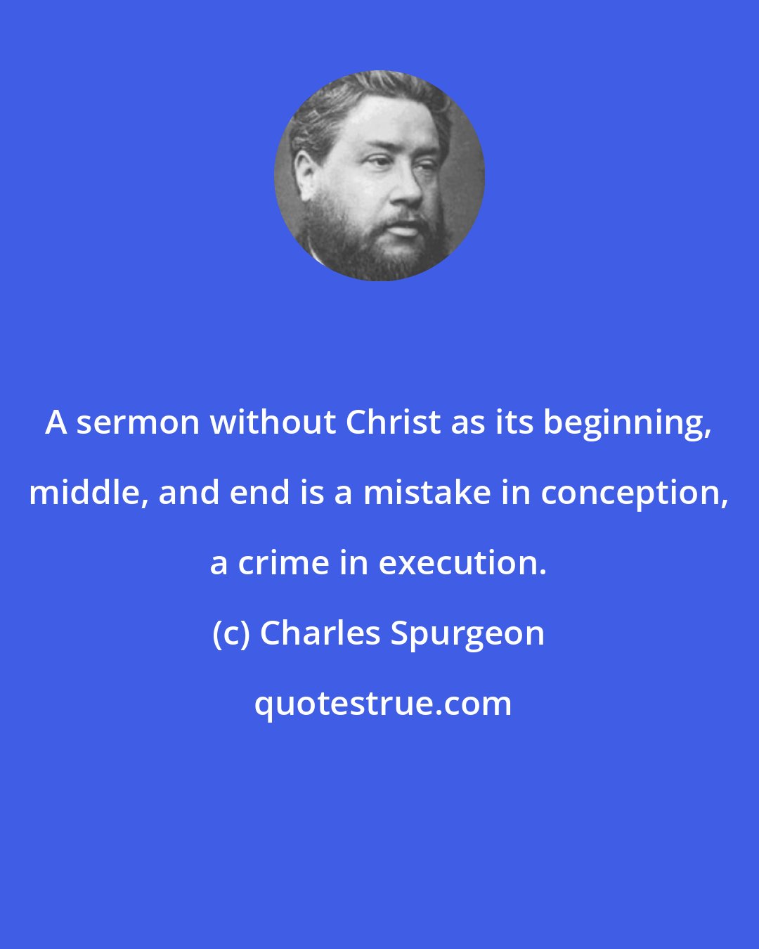 Charles Spurgeon: A sermon without Christ as its beginning, middle, and end is a mistake in conception, a crime in execution.