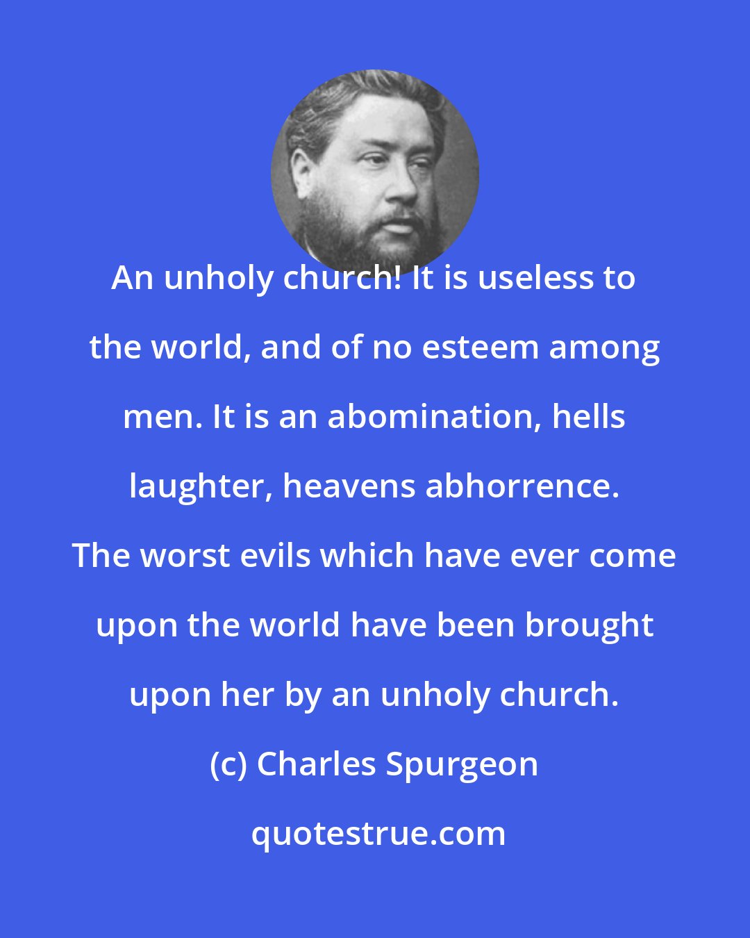 Charles Spurgeon: An unholy church! It is useless to the world, and of no esteem among men. It is an abomination, hells laughter, heavens abhorrence. The worst evils which have ever come upon the world have been brought upon her by an unholy church.
