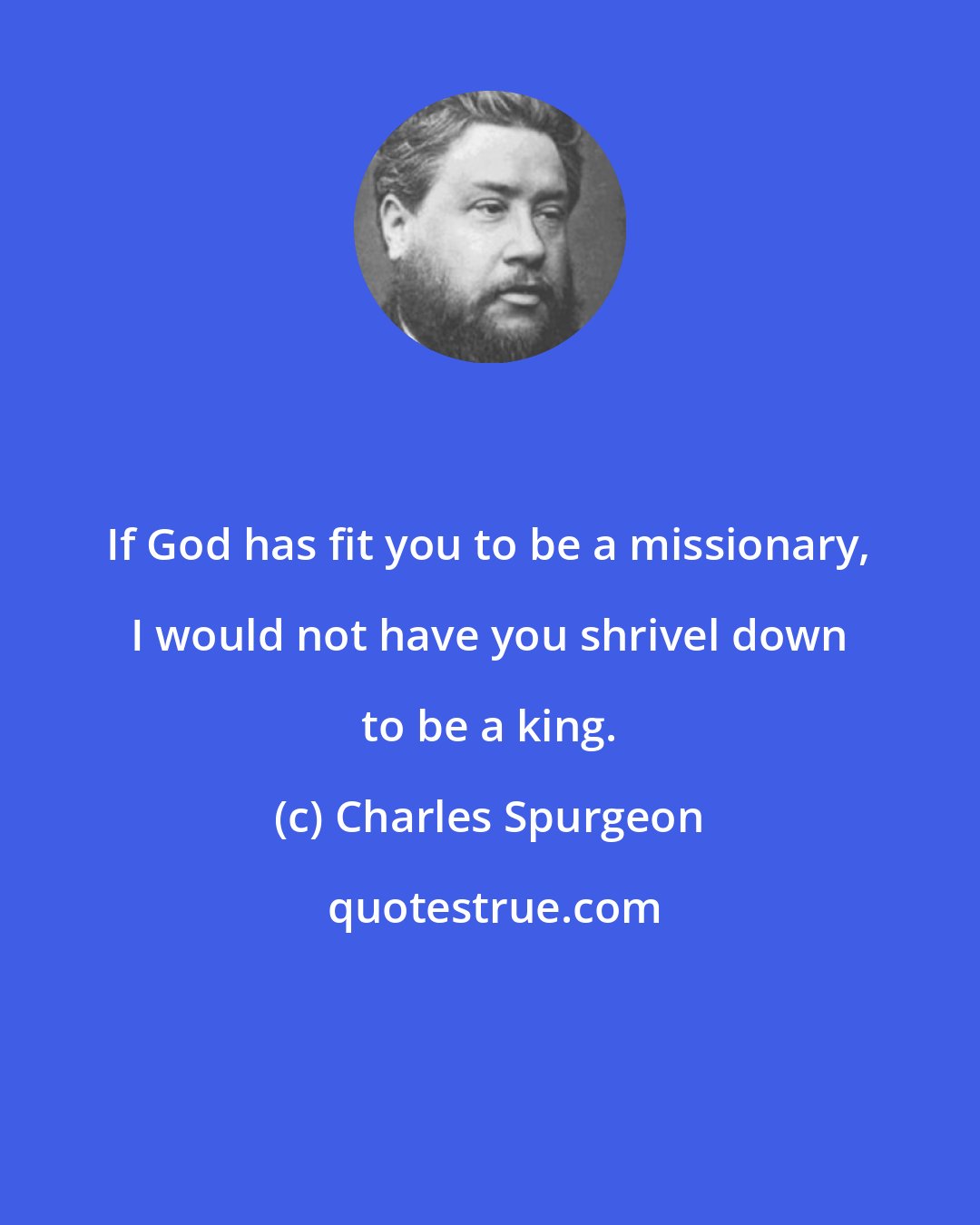 Charles Spurgeon: If God has fit you to be a missionary, I would not have you shrivel down to be a king.