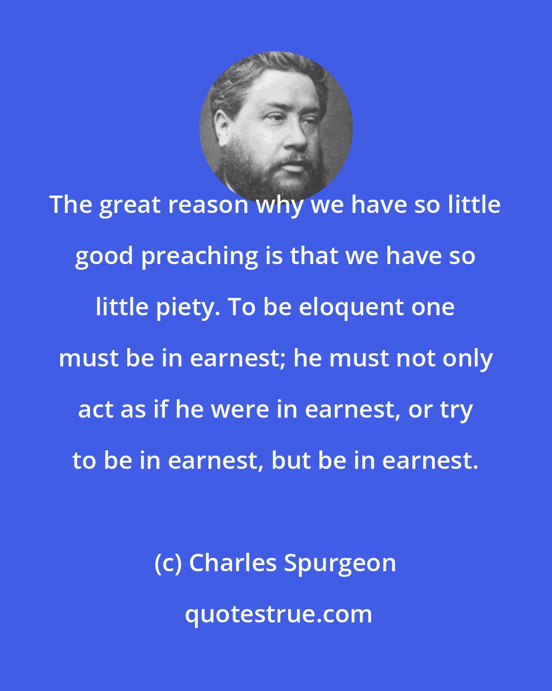 Charles Spurgeon: The great reason why we have so little good preaching is that we have so little piety. To be eloquent one must be in earnest; he must not only act as if he were in earnest, or try to be in earnest, but be in earnest.