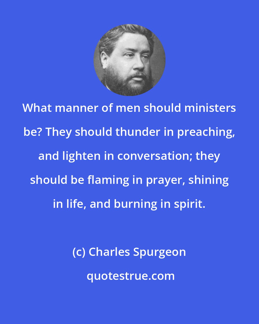 Charles Spurgeon: What manner of men should ministers be? They should thunder in preaching, and lighten in conversation; they should be flaming in prayer, shining in life, and burning in spirit.