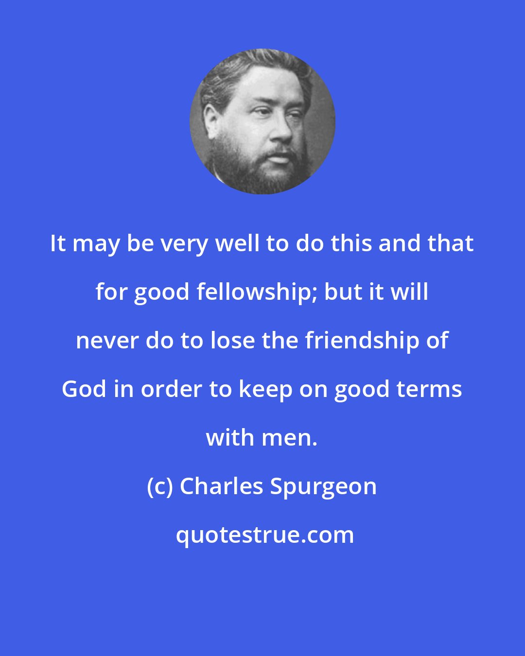 Charles Spurgeon: It may be very well to do this and that for good fellowship; but it will never do to lose the friendship of God in order to keep on good terms with men.