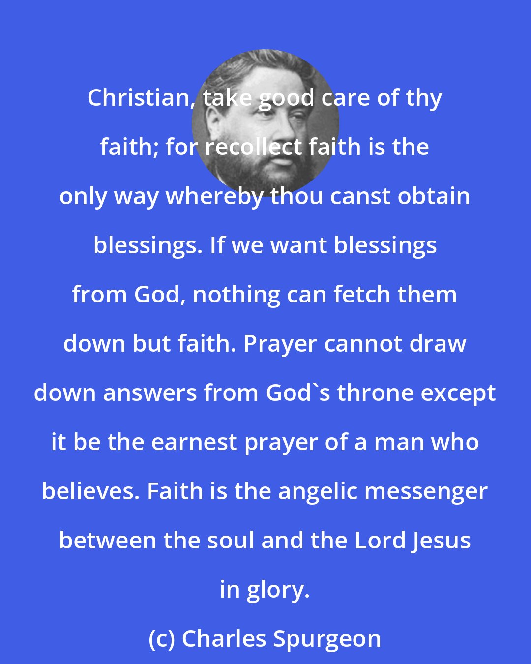 Charles Spurgeon: Christian, take good care of thy faith; for recollect faith is the only way whereby thou canst obtain blessings. If we want blessings from God, nothing can fetch them down but faith. Prayer cannot draw down answers from God's throne except it be the earnest prayer of a man who believes. Faith is the angelic messenger between the soul and the Lord Jesus in glory.