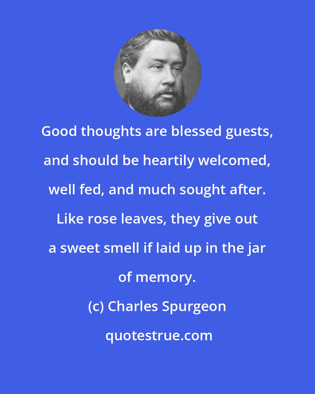 Charles Spurgeon: Good thoughts are blessed guests, and should be heartily welcomed, well fed, and much sought after. Like rose leaves, they give out a sweet smell if laid up in the jar of memory.