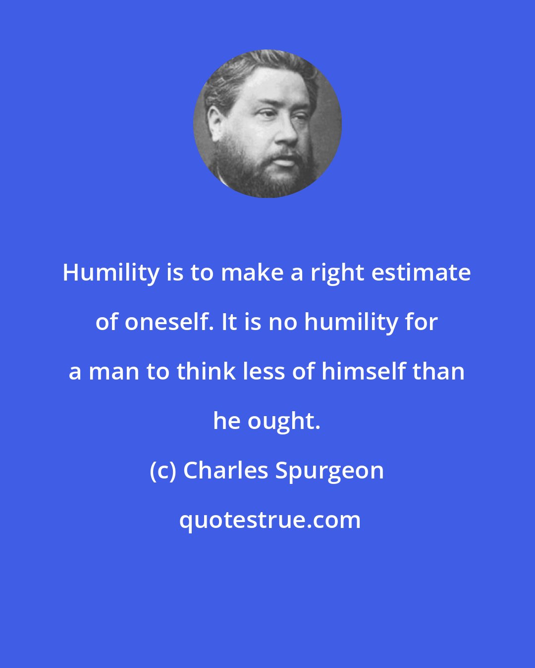 Charles Spurgeon: Humility is to make a right estimate of oneself. It is no humility for a man to think less of himself than he ought.