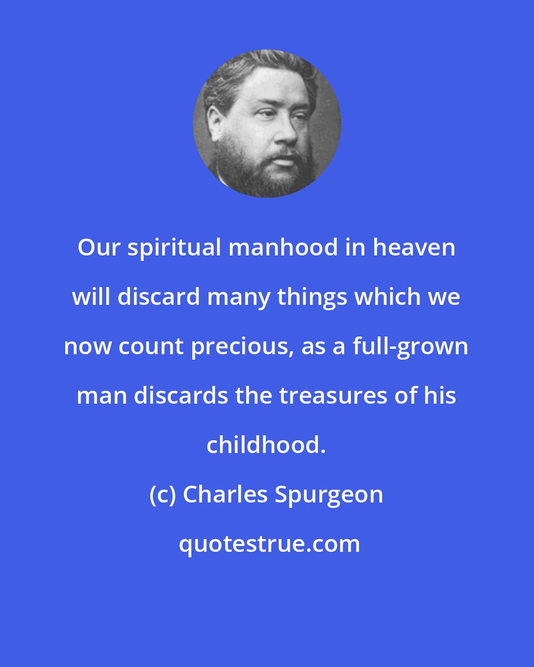 Charles Spurgeon: Our spiritual manhood in heaven will discard many things which we now count precious, as a full-grown man discards the treasures of his childhood.