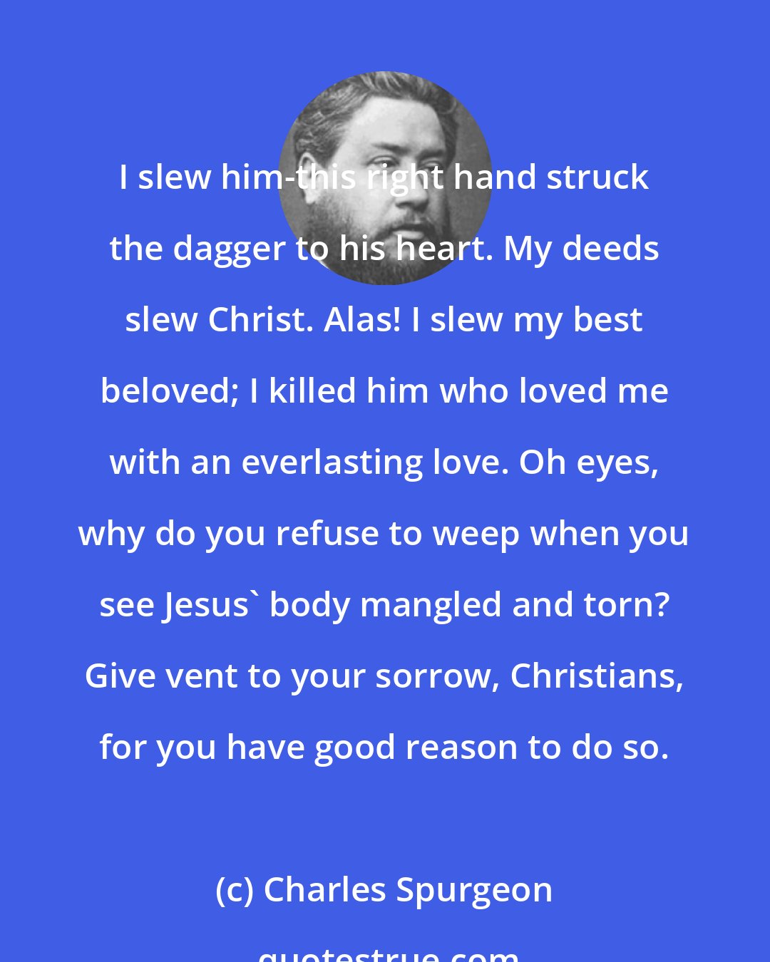 Charles Spurgeon: I slew him-this right hand struck the dagger to his heart. My deeds slew Christ. Alas! I slew my best beloved; I killed him who loved me with an everlasting love. Oh eyes, why do you refuse to weep when you see Jesus' body mangled and torn? Give vent to your sorrow, Christians, for you have good reason to do so.