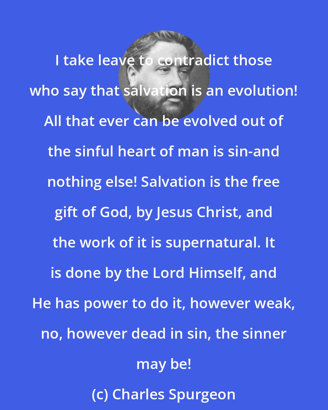 Charles Spurgeon: I take leave to contradict those who say that salvation is an evolution! All that ever can be evolved out of the sinful heart of man is sin-and nothing else! Salvation is the free gift of God, by Jesus Christ, and the work of it is supernatural. It is done by the Lord Himself, and He has power to do it, however weak, no, however dead in sin, the sinner may be!