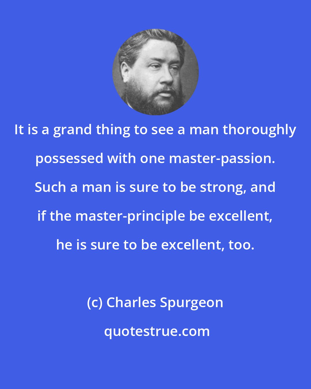 Charles Spurgeon: It is a grand thing to see a man thoroughly possessed with one master-passion. Such a man is sure to be strong, and if the master-principle be excellent, he is sure to be excellent, too.