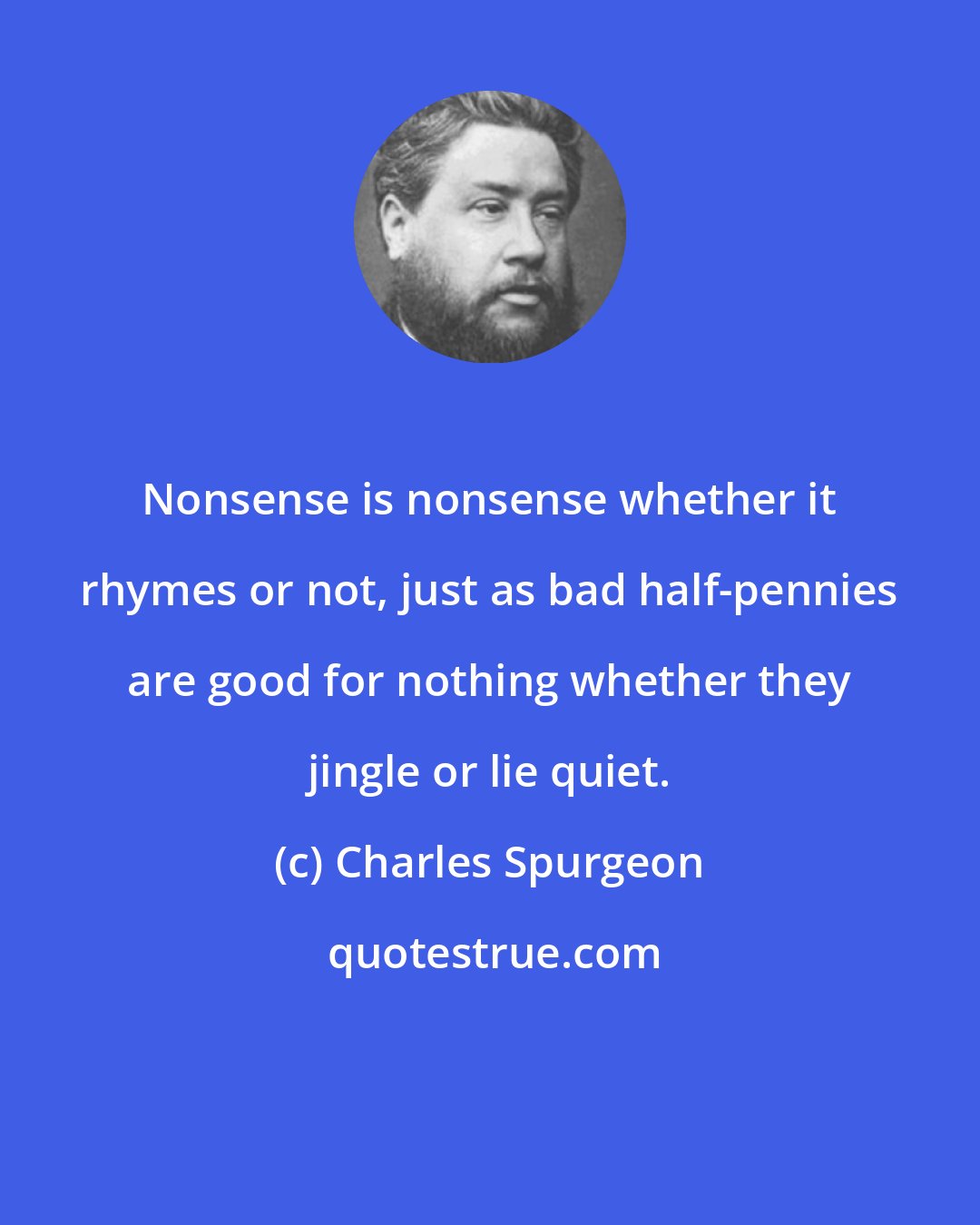 Charles Spurgeon: Nonsense is nonsense whether it rhymes or not, just as bad half-pennies are good for nothing whether they jingle or lie quiet.