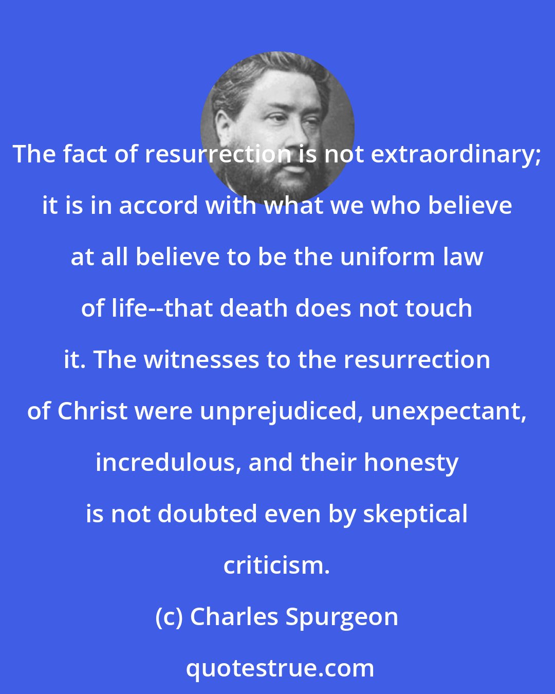 Charles Spurgeon: The fact of resurrection is not extraordinary; it is in accord with what we who believe at all believe to be the uniform law of life--that death does not touch it. The witnesses to the resurrection of Christ were unprejudiced, unexpectant, incredulous, and their honesty is not doubted even by skeptical criticism.