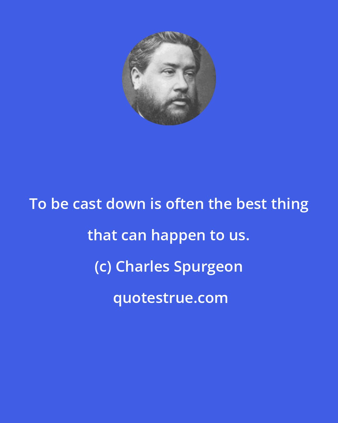 Charles Spurgeon: To be cast down is often the best thing that can happen to us.