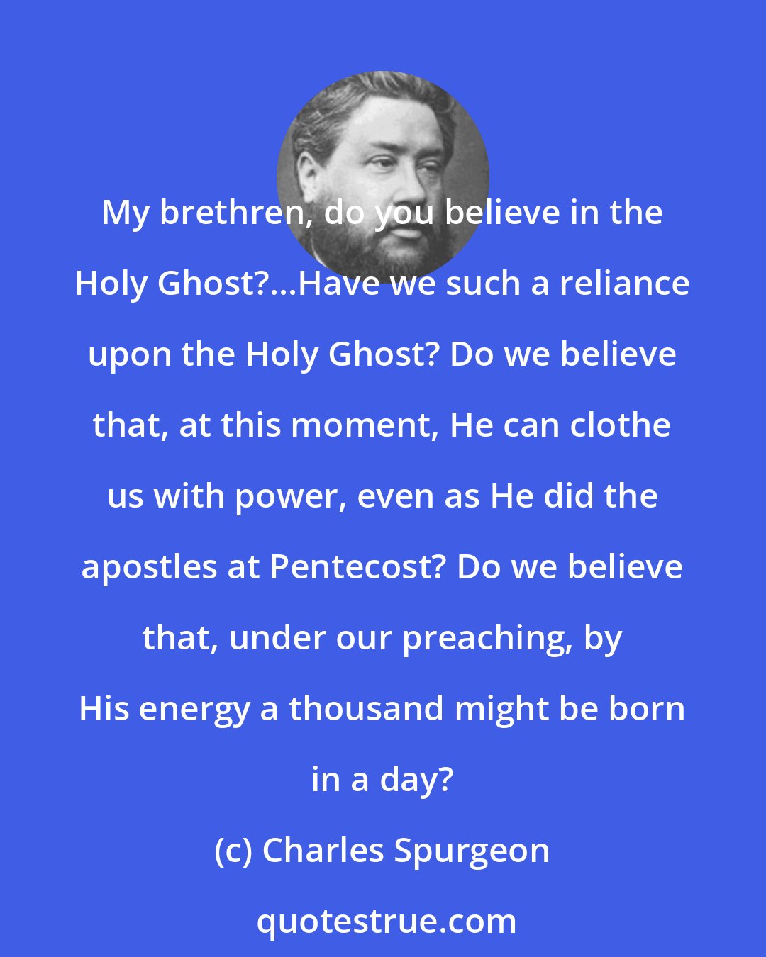 Charles Spurgeon: My brethren, do you believe in the Holy Ghost?...Have we such a reliance upon the Holy Ghost? Do we believe that, at this moment, He can clothe us with power, even as He did the apostles at Pentecost? Do we believe that, under our preaching, by His energy a thousand might be born in a day?