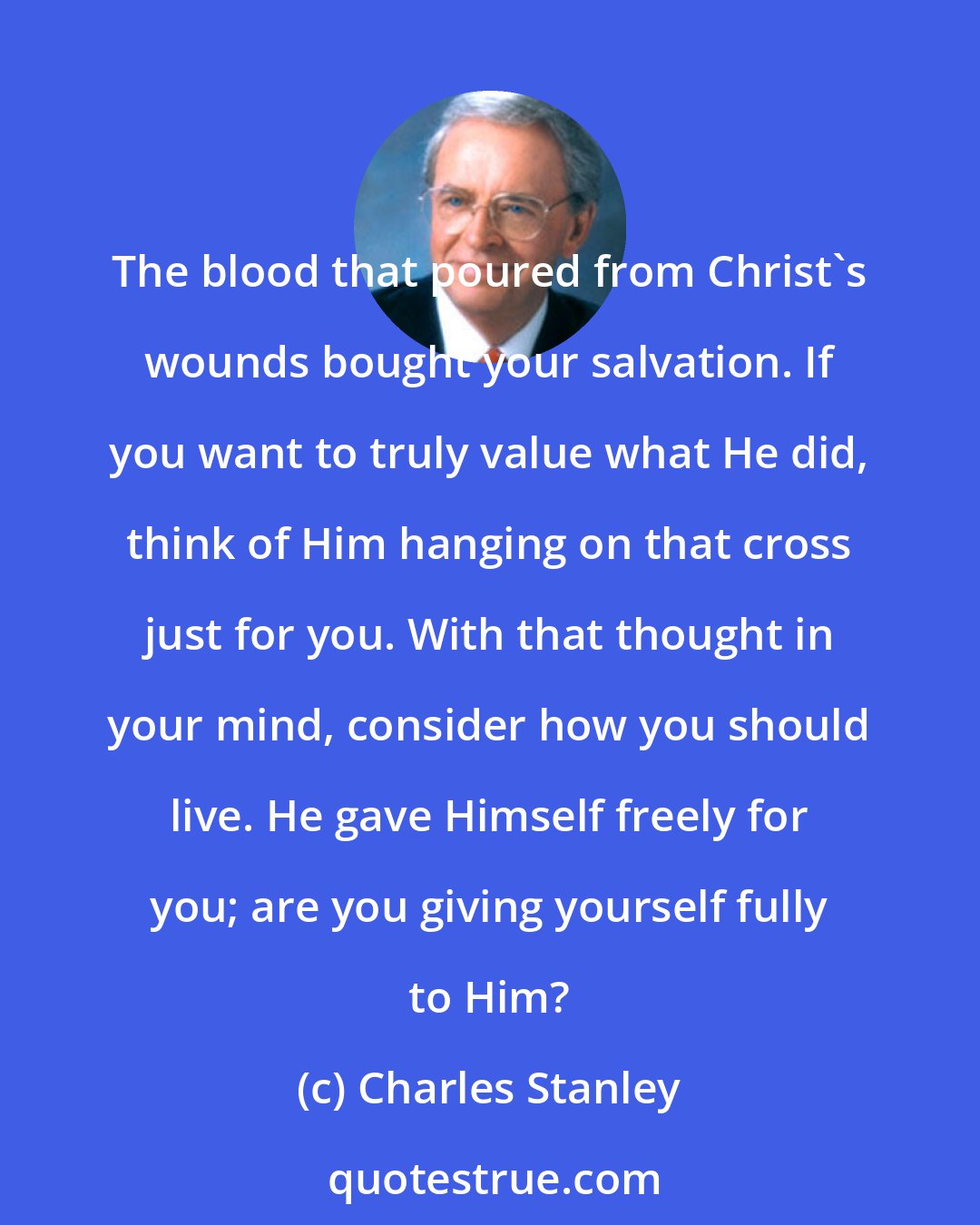 Charles Stanley: The blood that poured from Christ's wounds bought your salvation. If you want to truly value what He did, think of Him hanging on that cross just for you. With that thought in your mind, consider how you should live. He gave Himself freely for you; are you giving yourself fully to Him?