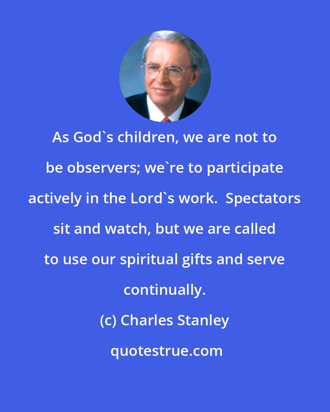 Charles Stanley: As God's children, we are not to be observers; we're to participate actively in the Lord's work.  Spectators sit and watch, but we are called to use our spiritual gifts and serve continually.