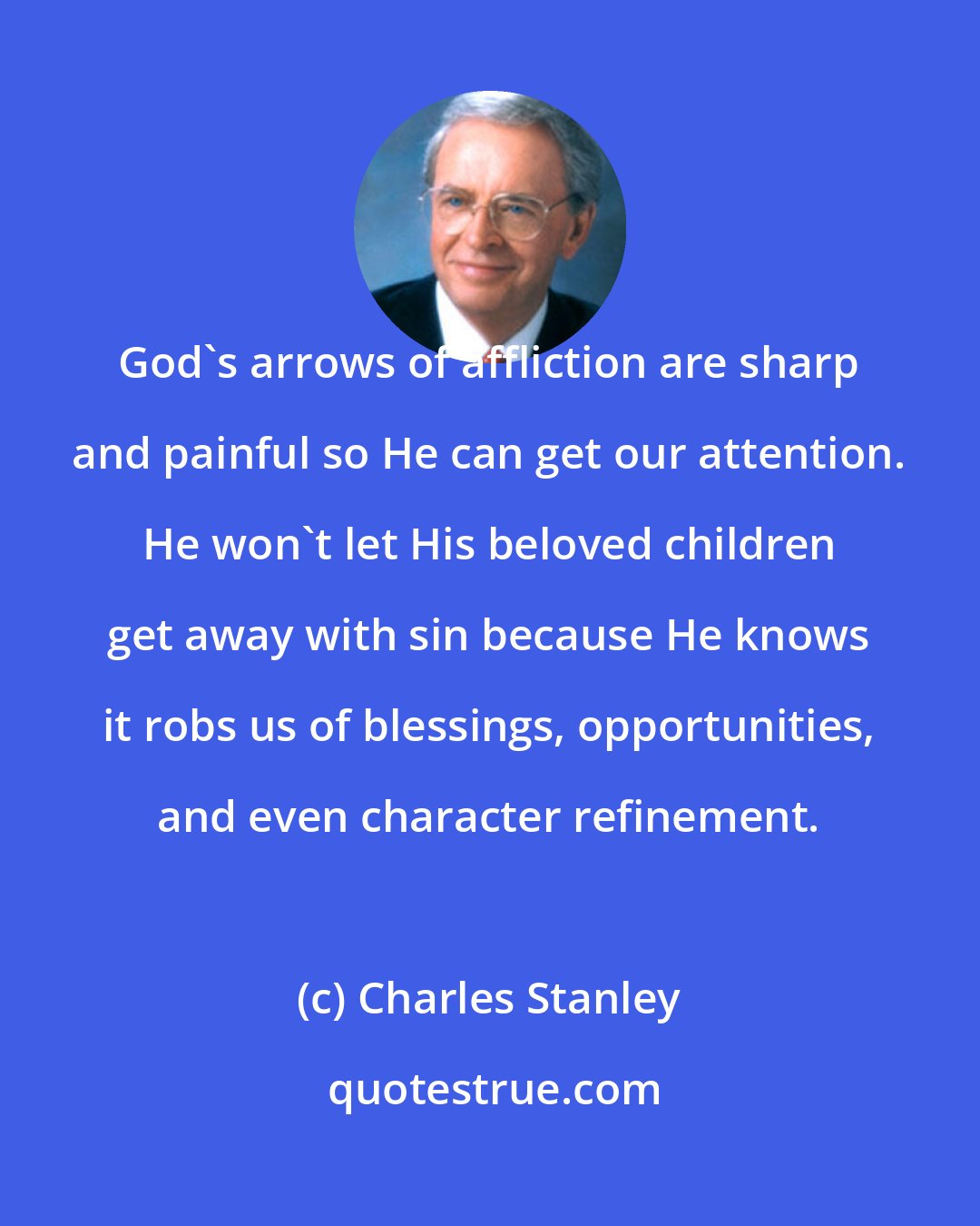 Charles Stanley: God's arrows of affliction are sharp and painful so He can get our attention. He won't let His beloved children get away with sin because He knows it robs us of blessings, opportunities, and even character refinement.