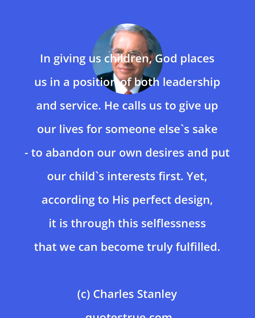 Charles Stanley: In giving us children, God places us in a position of both leadership and service. He calls us to give up our lives for someone else's sake - to abandon our own desires and put our child's interests first. Yet, according to His perfect design, it is through this selflessness that we can become truly fulfilled.