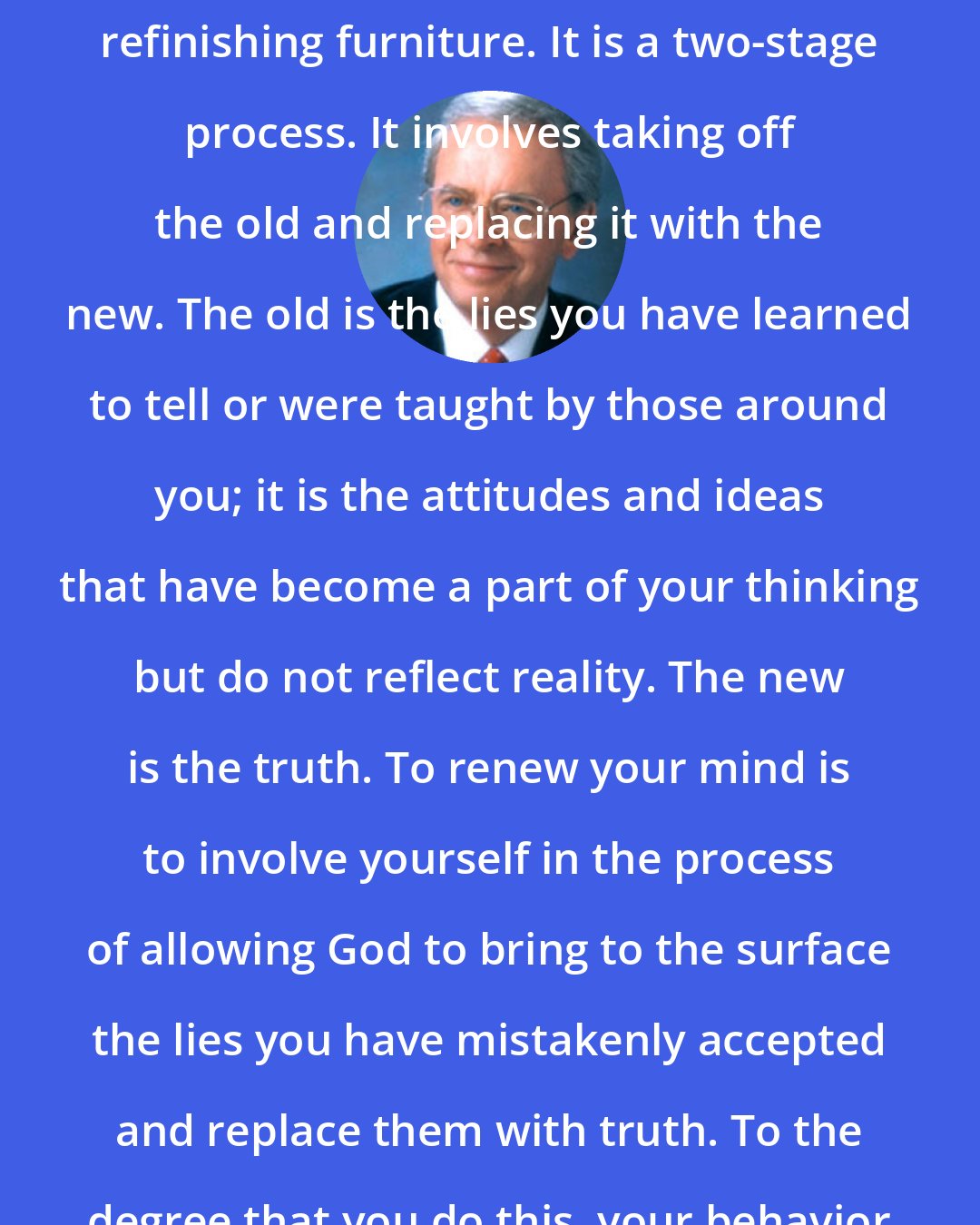 Charles Stanley: Renewing the mind is a little like refinishing furniture. It is a two-stage process. It involves taking off the old and replacing it with the new. The old is the lies you have learned to tell or were taught by those around you; it is the attitudes and ideas that have become a part of your thinking but do not reflect reality. The new is the truth. To renew your mind is to involve yourself in the process of allowing God to bring to the surface the lies you have mistakenly accepted and replace them with truth. To the degree that you do this, your behavior will be transformed.