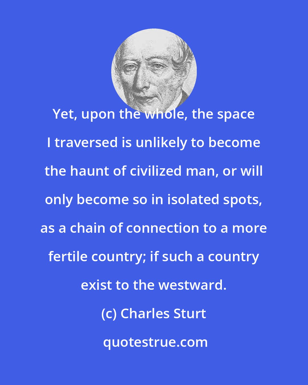 Charles Sturt: Yet, upon the whole, the space I traversed is unlikely to become the haunt of civilized man, or will only become so in isolated spots, as a chain of connection to a more fertile country; if such a country exist to the westward.