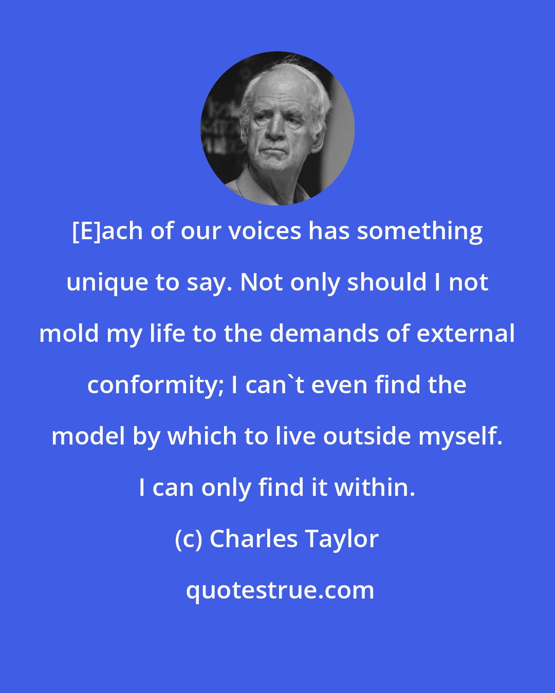 Charles Taylor: [E]ach of our voices has something unique to say. Not only should I not mold my life to the demands of external conformity; I can't even find the model by which to live outside myself. I can only find it within.