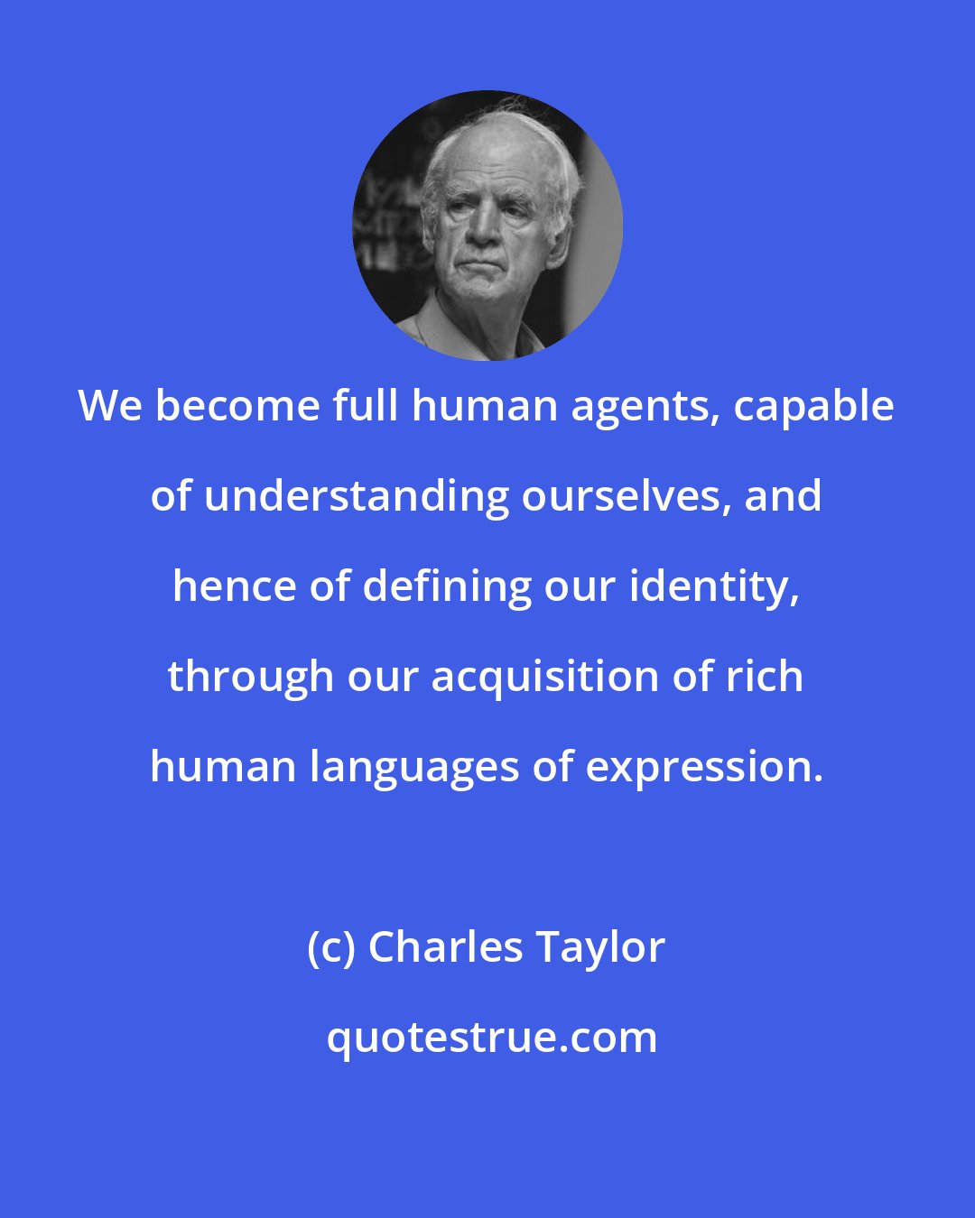 Charles Taylor: We become full human agents, capable of understanding ourselves, and hence of defining our identity, through our acquisition of rich human languages of expression.